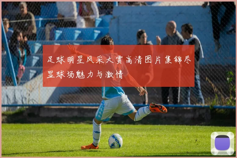 足球明星风采大赏高清图片集锦尽显球场魅力与激情