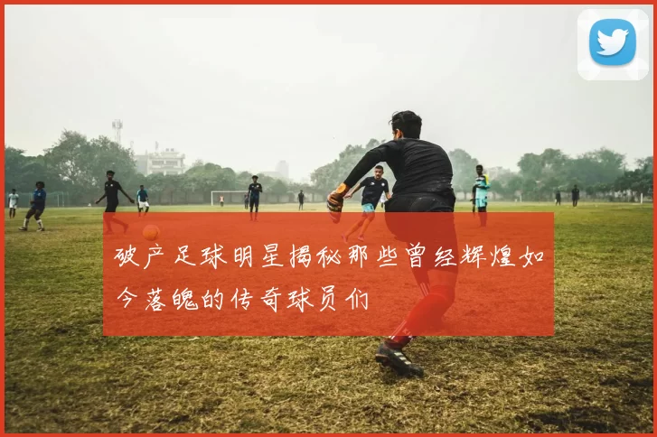 破产足球明星揭秘那些曾经辉煌如今落魄的传奇球员们