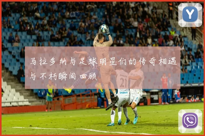 马拉多纳与足球明星们的传奇相遇与不朽瞬间回顾