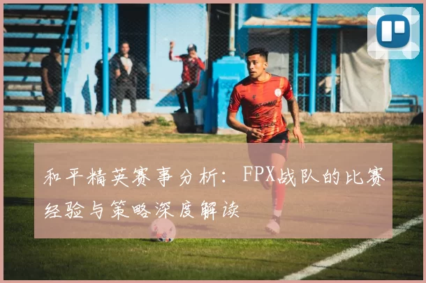和平精英赛事分析：FPX战队的比赛经验与策略深度解读