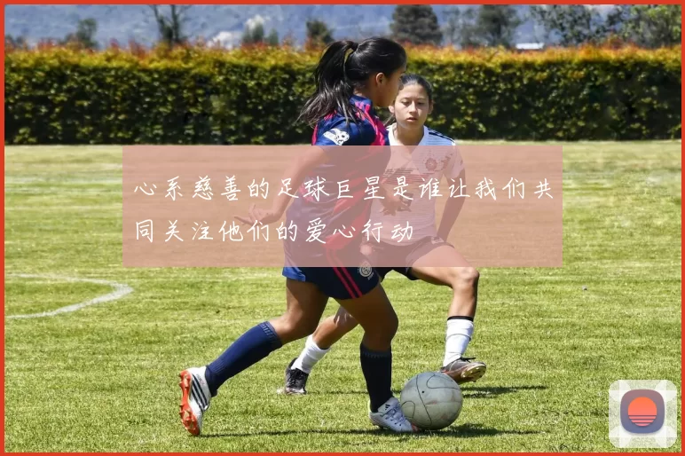 心系慈善的足球巨星是谁让我们共同关注他们的爱心行动