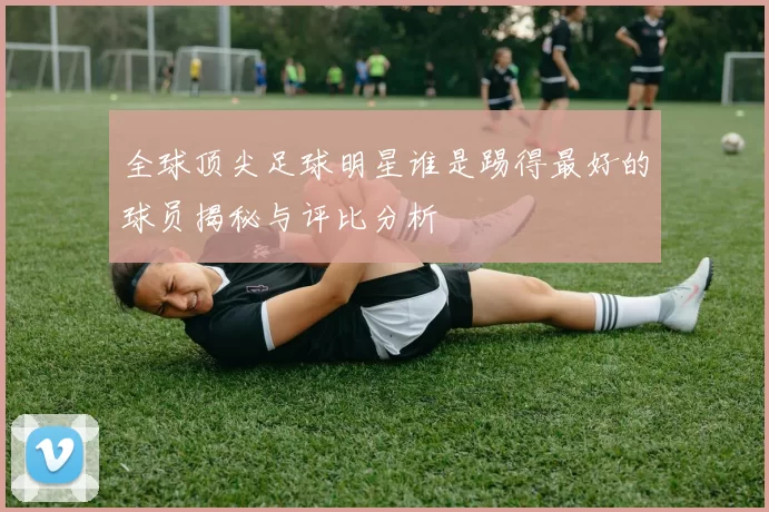 全球顶尖足球明星谁是踢得最好的球员揭秘与评比分析
