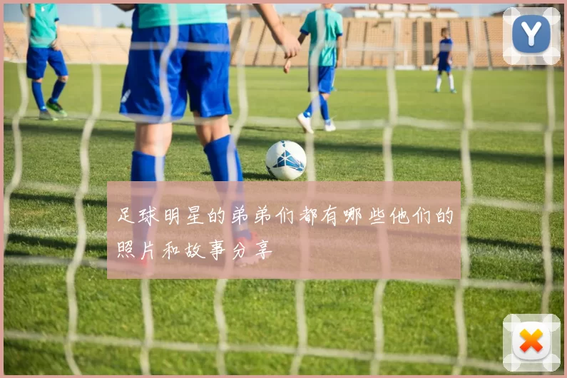 足球明星的弟弟们都有哪些他们的照片和故事分享