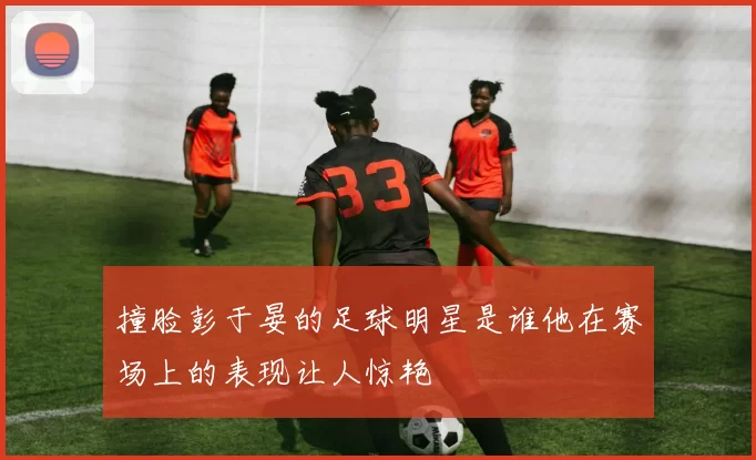撞脸彭于晏的足球明星是谁他在赛场上的表现让人惊艳