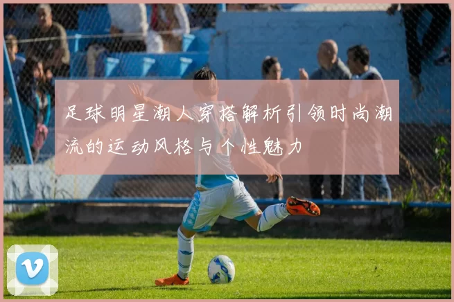 足球明星潮人穿搭解析引领时尚潮流的运动风格与个性魅力