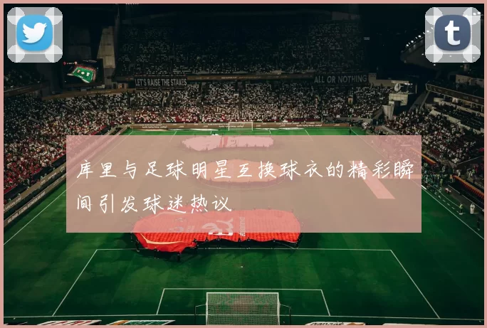 库里与足球明星互换球衣的精彩瞬间引发球迷热议