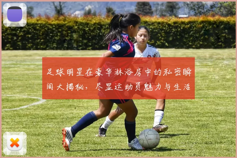 足球明星在豪华淋浴房中的私密瞬间大揭秘，尽显运动员魅力与生活品味
