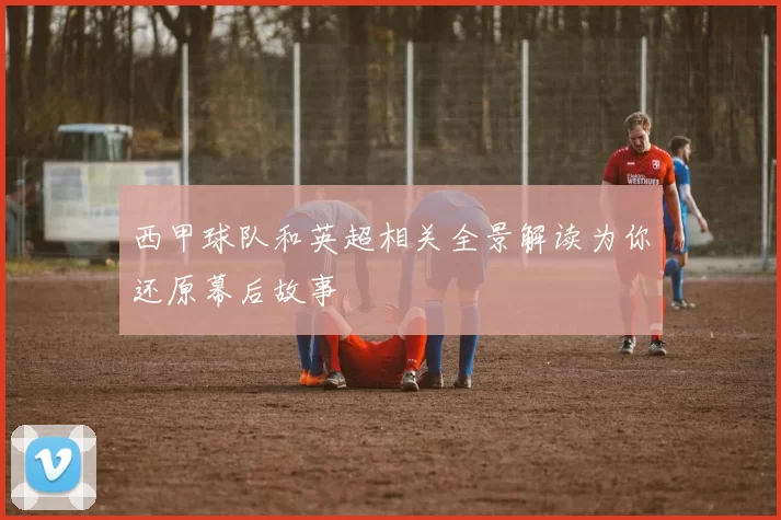 西甲球队和英超相关全景解读为你还原幕后故事