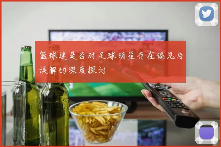 篮球迷是否对足球明星存在偏见与误解的深度探讨