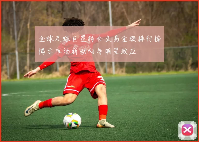 全球足球巨星转会交易金额排行榜揭示市场新动向与明星效应