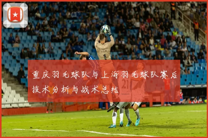 重庆羽毛球队与上海羽毛球队赛后技术分析与战术总结