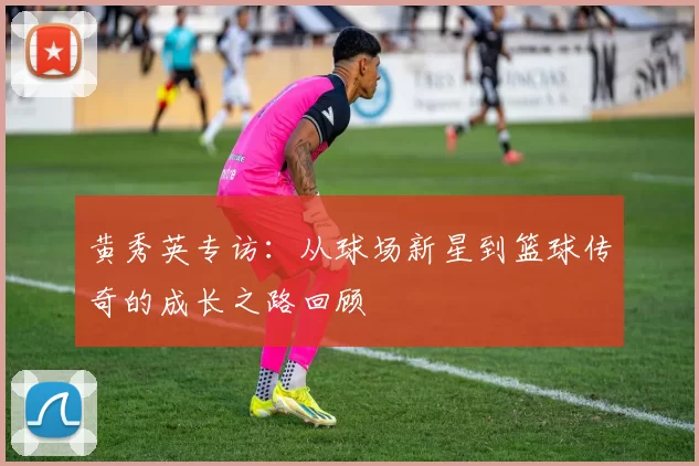 黄秀英专访：从球场新星到篮球传奇的成长之路回顾