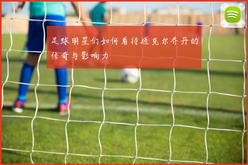 足球明星们如何看待迈克尔乔丹的传奇与影响力