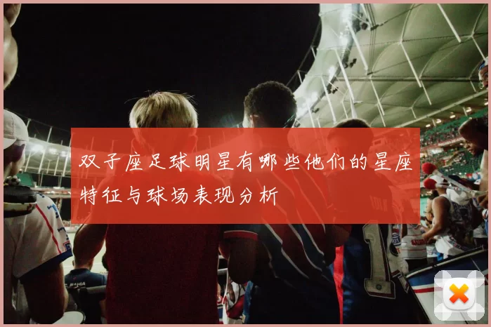 双子座足球明星有哪些他们的星座特征与球场表现分析