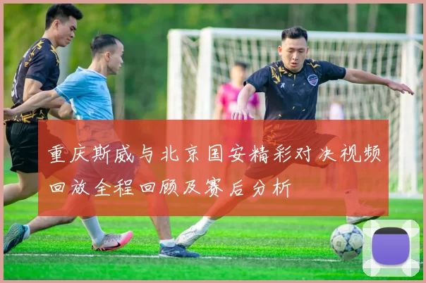 重庆斯威与北京国安精彩对决视频回放全程回顾及赛后分析