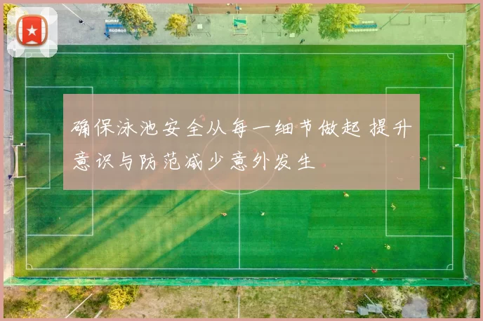 确保泳池安全从每一细节做起 提升意识与防范减少意外发生