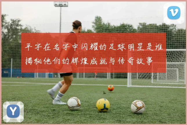 平字在名字中闪耀的足球明星是谁揭秘他们的辉煌成就与传奇故事
