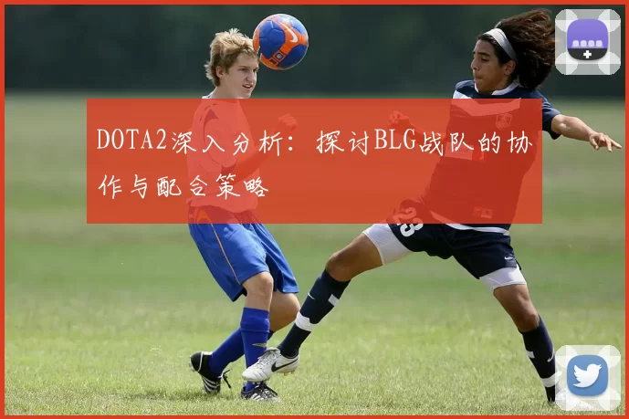 DOTA2深入分析：探讨BLG战队的协作与配合策略