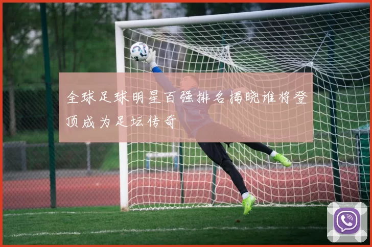 全球足球明星百强排名揭晓谁将登顶成为足坛传奇