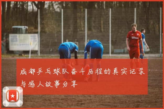 成都乒乓球队奋斗历程的真实记录与感人故事分享