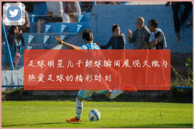 足球明星儿子颠球瞬间展现天赋与热爱足球的精彩时刻