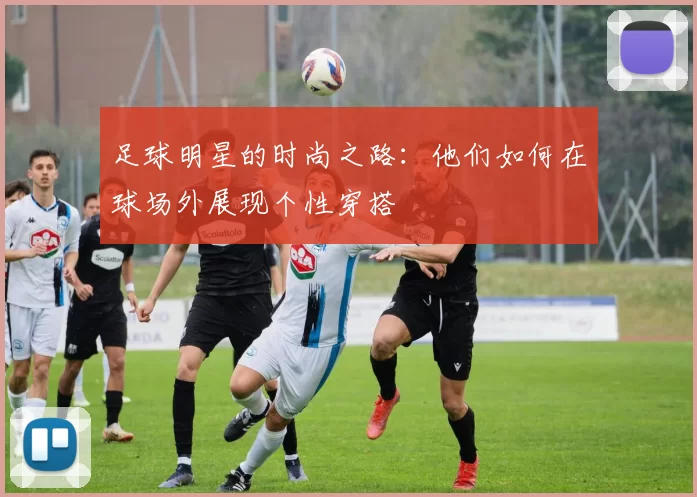 足球明星的时尚之路：他们如何在球场外展现个性穿搭