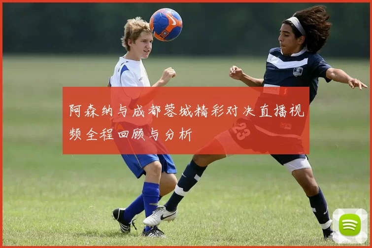 阿森纳与成都蓉城精彩对决直播视频全程回顾与分析