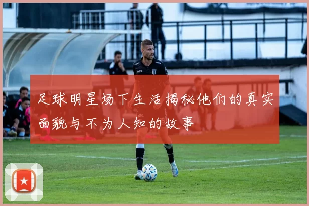 足球明星场下生活揭秘他们的真实面貌与不为人知的故事