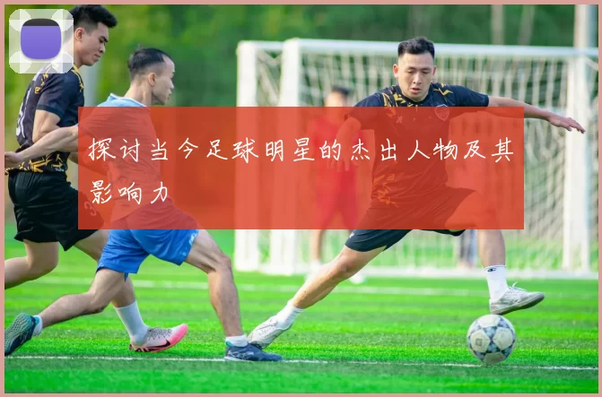 探讨当今足球明星的杰出人物及其影响力