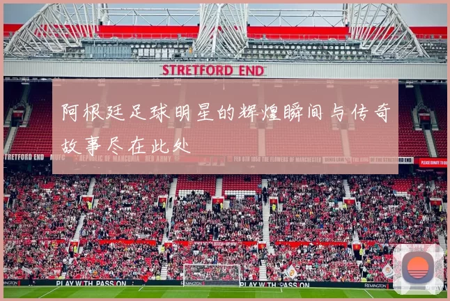 阿根廷足球明星的辉煌瞬间与传奇故事尽在此处