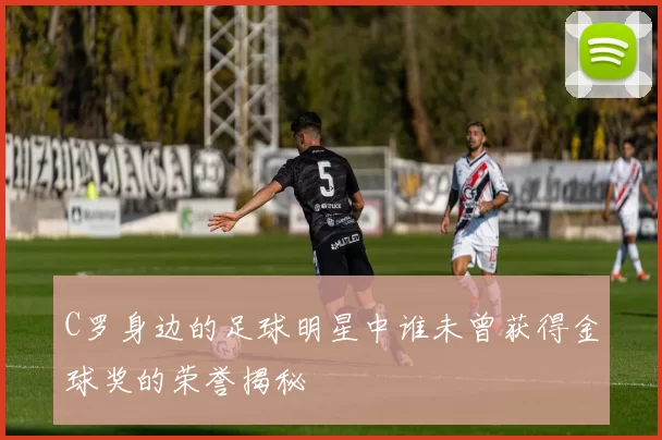 C罗身边的足球明星中谁未曾获得金球奖的荣誉揭秘