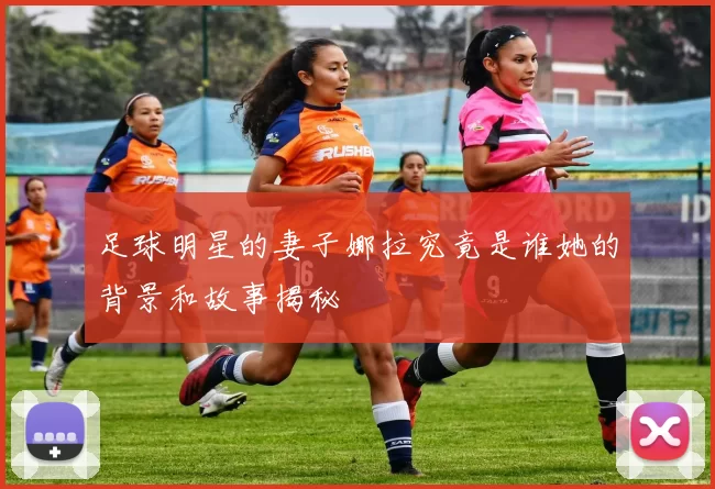 足球明星的妻子娜拉究竟是谁她的背景和故事揭秘