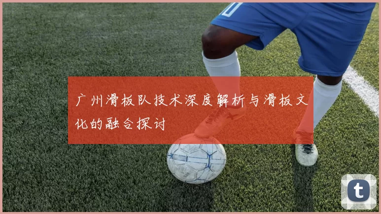 广州滑板队技术深度解析与滑板文化的融合探讨