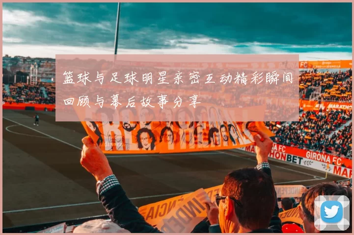 篮球与足球明星亲密互动精彩瞬间回顾与幕后故事分享