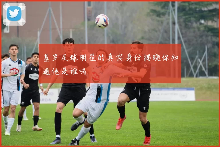 基罗足球明星的真实身份揭晓你知道他是谁吗