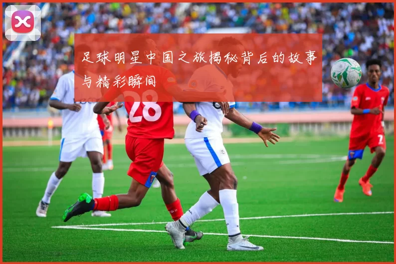 足球明星中国之旅揭秘背后的故事与精彩瞬间