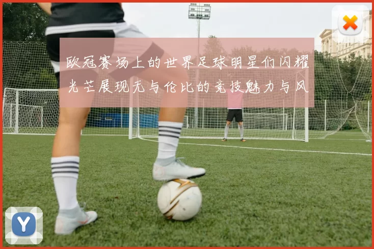 欧冠赛场上的世界足球明星们闪耀光芒展现无与伦比的竞技魅力与风采