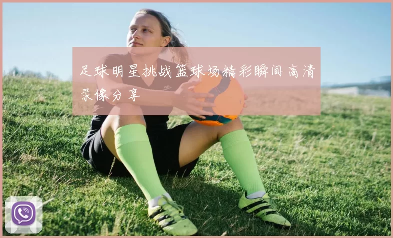 足球明星挑战篮球场精彩瞬间高清录像分享
