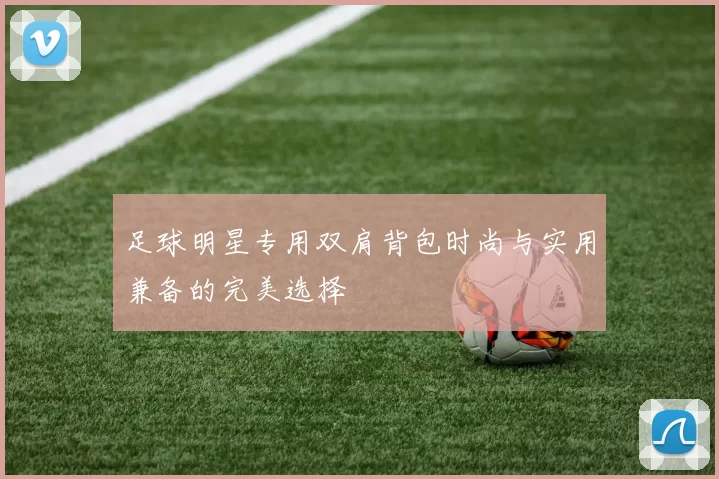 足球明星专用双肩背包时尚与实用兼备的完美选择