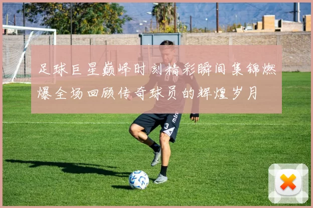 足球巨星巅峰时刻精彩瞬间集锦燃爆全场回顾传奇球员的辉煌岁月
