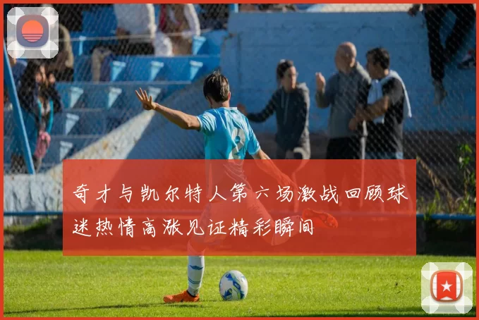 奇才与凯尔特人第六场激战回顾球迷热情高涨见证精彩瞬间