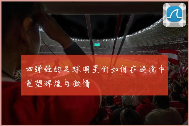 回弹强的足球明星们如何在逆境中重塑辉煌与激情