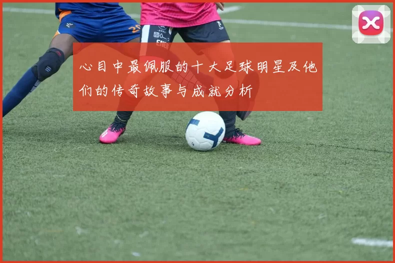 心目中最佩服的十大足球明星及他们的传奇故事与成就分析
